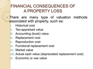 FINANCIAL CONSEQUENCES OF
A PROPERTY LOSS


There are many type of valuation methods
associated with property, such as:
i. Historical cost
ii. Tax-appraised value
iii. Accounting (book) value
iv. Replacement cost
v. Reproduction cost
vi. Functional replacement cost
vii. Market value
viii. Actual cash value (depreciated replacement cost)
ix. Economic or use value

 
