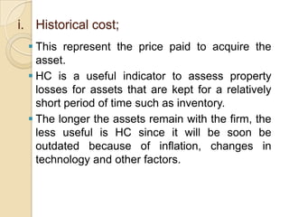 i. Historical cost;
 This represent the price paid to acquire the
asset.
 HC is a useful indicator to assess property
losses for assets that are kept for a relatively
short period of time such as inventory.
 The longer the assets remain with the firm, the
less useful is HC since it will be soon be
outdated because of inflation, changes in
technology and other factors.

 