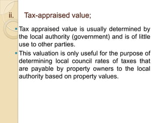 ii.

Tax-appraised value;
 Tax appraised value is usually determined by
the local authority (government) and is of little
use to other parties.
 This valuation is only useful for the purpose of
determining local council rates of taxes that
are payable by property owners to the local
authority based on property values.

 