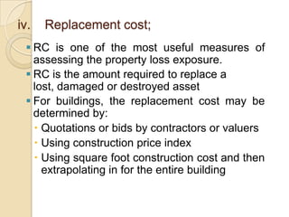 iv.

Replacement cost;

 RC is one of the most useful measures of
assessing the property loss exposure.
 RC is the amount required to replace a
lost, damaged or destroyed asset
 For buildings, the replacement cost may be
determined by:
 Quotations or bids by contractors or valuers
 Using construction price index
 Using square foot construction cost and then
extrapolating in for the entire building

 