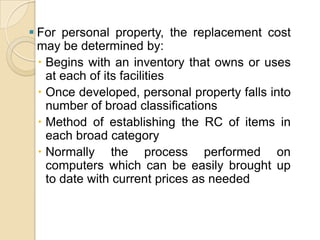  For personal property, the replacement cost
may be determined by:
 Begins with an inventory that owns or uses
at each of its facilities
 Once developed, personal property falls into
number of broad classifications
 Method of establishing the RC of items in
each broad category
 Normally the process performed on
computers which can be easily brought up
to date with current prices as needed

 
