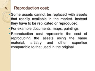 v.

Reproduction cost;
 Some assets cannot be replaced with assets
that readily available in the market. Instead
they have to be replicated or reproduced.
 For example documents, maps, paintings
 Reproduction cost represents the cost of
reproducing the assets using the same
material, artistry and other expertise
comparable to that used in the original

 