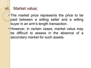 vii. Market value;
 The market price represents the price to be
paid between a willing seller and a willing
buyer in an arm’s length transaction.
 However, in certain cases, market value may
be difficult to assess in the absence of a
secondary market for such assets.

 