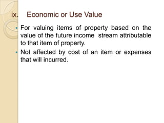 ix.


Economic or Use Value

For valuing items of property based on the
value of the future income stream attributable
to that item of property.
 Not affected by cost of an item or expenses
that will incurred.

 