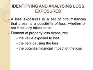 IDENTIFYING AND ANALYSING LOSS
EXPOSURES
A loss exposures is a set of circumstances
that presents a possibility of loss, whether or
not it actually takes place.
 Element of property loss exposures:
- the value exposed to loss
- the peril causing the loss
- the potential financial impact of the loss


 