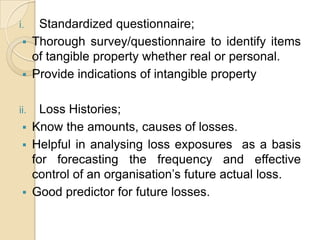 Standardized questionnaire;
 Thorough survey/questionnaire to identify items
of tangible property whether real or personal.
 Provide indications of intangible property

i.

Loss Histories;
 Know the amounts, causes of losses.
 Helpful in analysing loss exposures as a basis
for forecasting the frequency and effective
control of an organisation’s future actual loss.
 Good predictor for future losses.

ii.

 