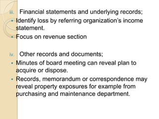 Financial statements and underlying records;
 Identify loss by referring organization’s income
statement.
 Focus on revenue section

iii.

Other records and documents;
 Minutes of board meeting can reveal plan to
acquire or dispose.
 Records, memorandum or correspondence may
reveal property exposures for example from
purchasing and maintenance department.

iv.

 