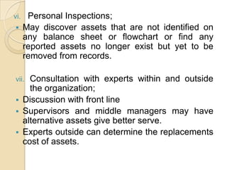Personal Inspections;
 May discover assets that are not identified on
any balance sheet or flowchart or find any
reported assets no longer exist but yet to be
removed from records.

vi.

Consultation with experts within and outside
the organization;
 Discussion with front line
 Supervisors and middle managers may have
alternative assets give better serve.
 Experts outside can determine the replacements
cost of assets.
vii.

 