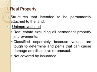 i. Real Property


Structures that intended to be permanently
attached to the land.
a) Unimproved land
 Real estate excluding all permanent property
improvements.
 Classified separately because values are
tough to determine and perils that can cause
damage are distinctive or unusual.
 Not covered by insurance.

 