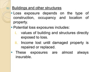 b)

Buildings and other structures
 Loss exposure depends on the type of
construction, occupancy and location of
property.
 Potential loss exposures includes:
i. values of building and structures directly
exposed to loss.
ii. Income lost until damaged property is
repaired or replaced.
 These exposures are almost always
insurable.

 