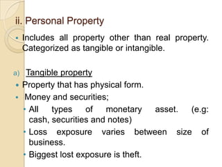 ii. Personal Property


Includes all property other than real property.
Categorized as tangible or intangible.

Tangible property
 Property that has physical form.
 Money and securities;
• All
types
of
monetary
asset.
(e.g:
cash, securities and notes)
• Loss exposure varies between size of
business.
• Biggest lost exposure is theft.

a)

 