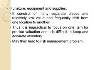 

Furniture, equipment and supplies;
• It consists of many separate pieces and
relatively low value and frequently shift from
one location to another.
• Thus it is impractical to focus on one item for
precise valuation and it is difficult to keep and
accurate inventory.
• May then lead to risk management problem.

 