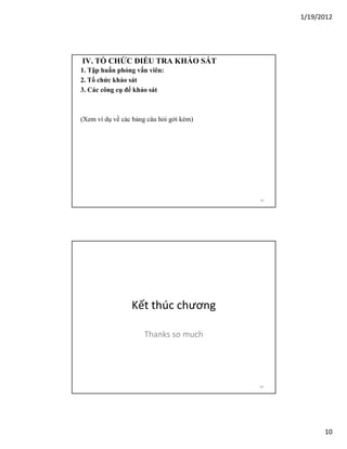 1/19/2012

IV. TỔ CHỨC ĐIỀU TRA KHẢO SÁT
1. Tập huấn phỏng vấn viên:
2. Tổ chức khảo sát
3. Các công cụ để khảo sát

(Xem ví dụ về các bảng câu hỏi gởi kèm)

19

Kết thúc chương
Thanks so much

20

10

 