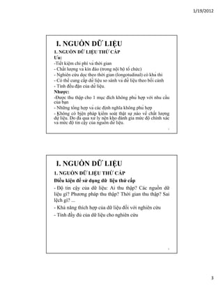 1/19/2012

I. NGUỒN DỮ LIỆU
1. NGUỒN DỮ LIỆU THỨ CẤP
Ưu:
-Tiết kiệm chi phí và thời gian
- Chất lượng và kín đáo (trong nội bộ tổ chức)
- Nghiên cứu dọc theo thời gian (longotudinal) có khả thi
- Có thể cung cấp dữ liệu so sánh và dữ liệu theo bối cảnh
- Tính đều đặn của dữ liệu.
Nhược:
-Được thu thập cho 1 mục đích không phù hợp với nhu cầu
của bạn
- Những tổng hợp và các định nghĩa không phù hợp
- Không có biện pháp kiểm soát thật sự nào về chất lượng
dữ liệu. Do đã qua xử lý nên khó đánh giá mức độ chính xác
và mức độ tin cậy của nguồn dữ liệu.
5

I. NGUỒN DỮ LIỆU
1. NGUỒN DỮ LIỆU THỨ CẤP
Điều kiện để sử dụng dữ liệu thứ cấp
- Độ tin cậy của dữ liệu: Ai thu thập? Các nguồn dữ
liệu gì? Phương pháp thu thập? Thời gian thu thập? Sai
lệch gì? ...
- Khả năng thích hợp của dữ liệu đối với nghiên cứu
- Tính đầy đủ của dữ liệu cho nghiên cứu

6

3

 