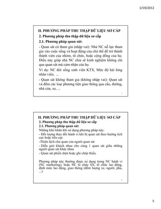 1/19/2012

II. PHƯƠNG PHÁP THU THẬP DỮ LIỆU SƠ CẤP
2. Phương pháp thu thập dữ liệu sơ cấp
2.1. Phương pháp quan sát:
- Quan sát có tham gia (nhập vai): Nhà NC nỗ lực tham
gia vào cuộc sống và hoạt động của chủ thể để trở thành
thành viên của nhóm, tổ chức, hoặc cộng đồng của họ.
Điều này giúp nhà NC chia sẽ kinh nghiệm không chỉ
qua quan sát mà cảm nhận của họ.
Ví dụ: NC đời sống sinh viên KTX, Mức độ hài lòng
nhân viên, ...
- Quan sát không tham gia (không nhập vai): Quan sát
và đếm các loại phương tiện giao thông qua cầu, đường,
nhà cửa, xe, ...
9

II. PHƯƠNG PHÁP THU THẬP DỮ LIỆU SƠ CẤP
2. Phương pháp thu thập dữ liệu sơ cấp
2.1. Phương pháp quan sát:
Những khó khăn khi sử dụng phương pháp này:
- Đối tượng thay đổi hành vi khi bị quan sát theo hướng tích
cực hoặc tiêu cực
-Thiên lệch chủ quan của người quan sát
- Diễn giải khách nhau cho cùng 1 quan sát giữa những
người quan sát khác nhau
- Quan sát phiến diện hoặc ghi chép thiếu.
Phương pháp này thường được sử dụng trong NC hành vi
(NC marketing), hoặc NC tổ chức SX, tổ chức lao động,
định mức lao động, giao thông (đếm lượng xe, người, phà,
...)
10

5

 