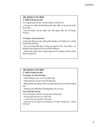 1/19/2012

III. BẢNG CÂU HỎI
2. Thiết kế bảng câu hỏi:
Có 2 dạng bảng câu hỏi: Câu hỏi đóng và câu hỏi mở
- Câu hỏi mở: Hữu ích khi không biết chắc chắn về câu trả lời, hoặc
lấy ý kiến,...
- Câu hỏi đóng: Liệt kê, phân loại, xếp hạng, Mức độ, Số lượng,
Yes/No, ...
Ưu nhược của câu hỏi mở:
-Cung cấp thông tin sâu, phong phú nhưng xử lý thông tin và phân
tích dữ liệu khó hơn.
- Sự tự do trong diễn đạt ý tưởng của người trả lời. Tuy nhiên 1 số
không có khả năng trả lời nên sẽ thiếu thông tin.
- Tránh trước thiên lệch về phía người trả lời nhưng có thể bị thiên
lệch từ người hỏi.
15

III. BẢNG CÂU HỎI
2. Thiết kế bảng câu hỏi:
Ưu nhược của câu hỏi đóng:
- Thiếu thông tin sâu và ít có sự khác biệt.
- Thiên lệch do các câu hỏi trả lời định sẵn
- Không phản ánh đúng ý kiến của người được hỏi, trả lời thiếu động
nảo.
- Thông tin thu thập được dễ dàng phân tích và xử lý.
Lưu ý khi đặt câu hỏi:
-Câu hỏi đơn giản, dễ hiểu, sử dụng ngôn từ hàng ngày
- Sử dụng ngôn ngữ lịch sự và mềm dẽo.
- 1 câu hỏi chỉ liên quan đến 1 khía cạnh.
- Tránh câu hỏi mà người trả lời không có lối thoát “không biết”, “không
bình luận”.
- ...
16

8

 