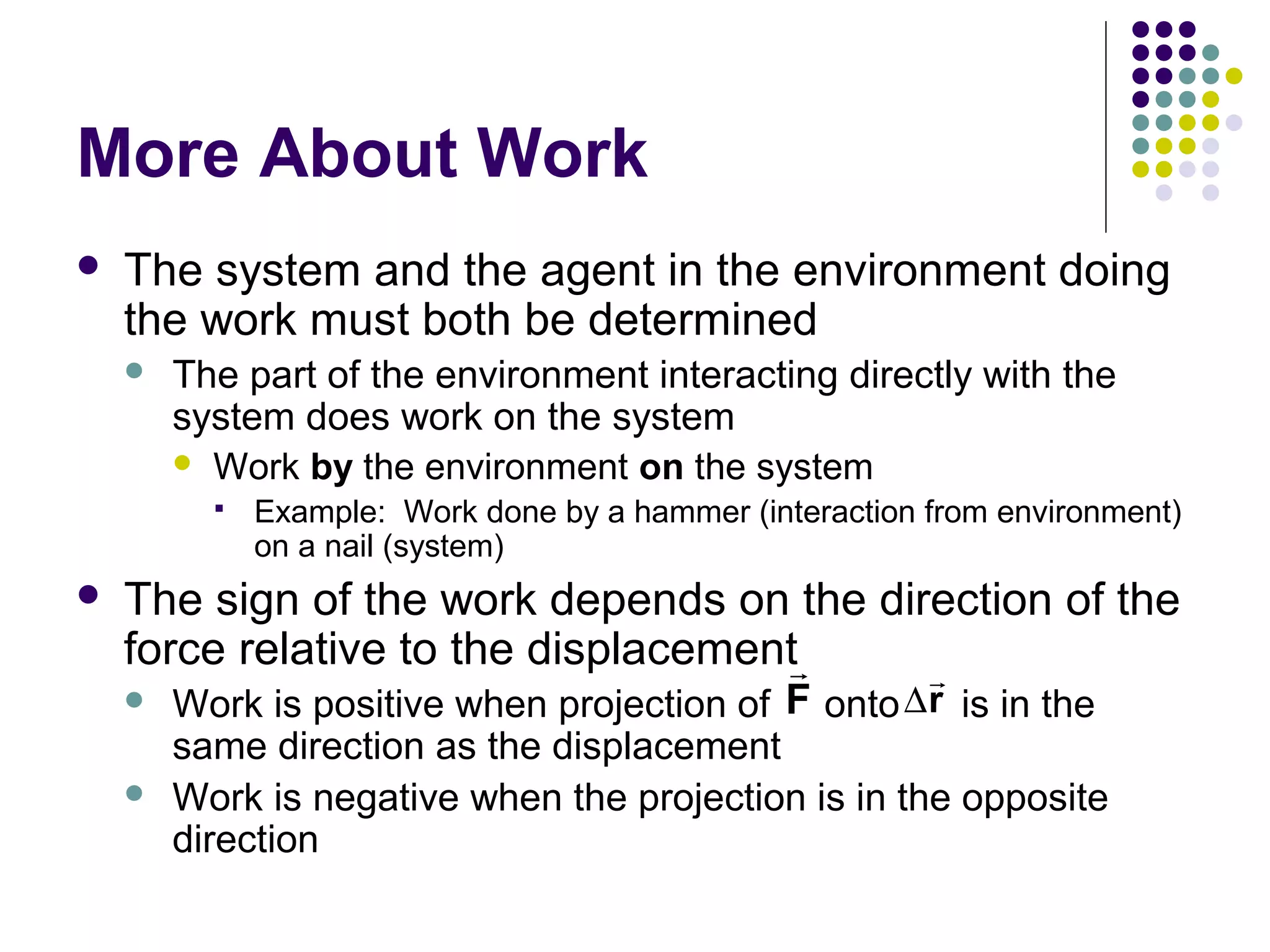 More About Work


The system and the agent in the environment doing
the work must both be determined


The part of the environment interacting directly with the
system does work on the system
 Work by the environment on the system




Example: Work done by a hammer (interaction from environment)
on a nail (system)

The sign of the work depends on the direction of the
force relative to the displacementr
r



Work is positive when projection of F onto ∆r is in the
same direction as the displacement
Work is negative when the projection is in the opposite
direction

 