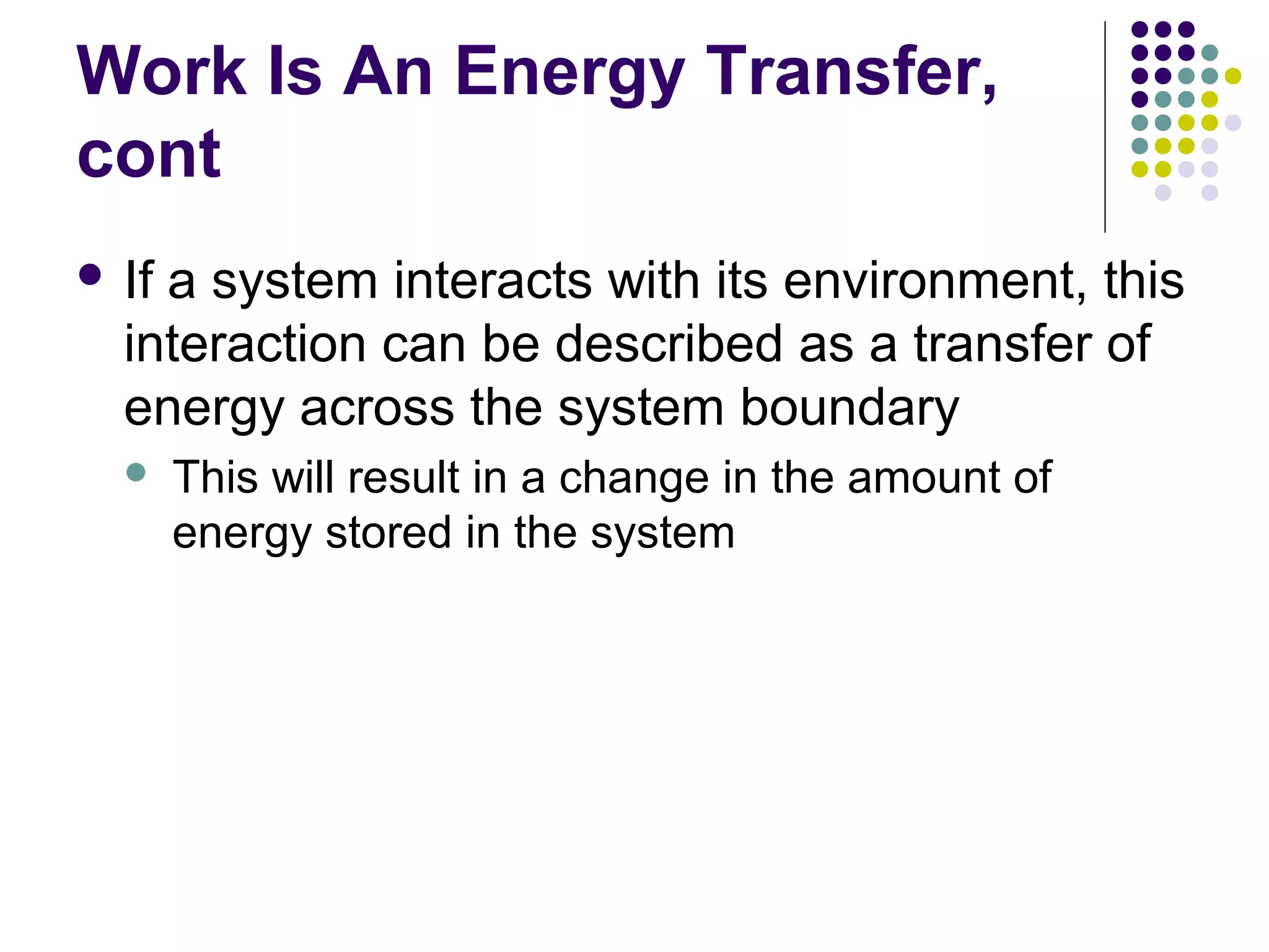 Work Is An Energy Transfer,
cont
 If

a system interacts with its environment, this
interaction can be described as a transfer of
energy across the system boundary


This will result in a change in the amount of
energy stored in the system

 