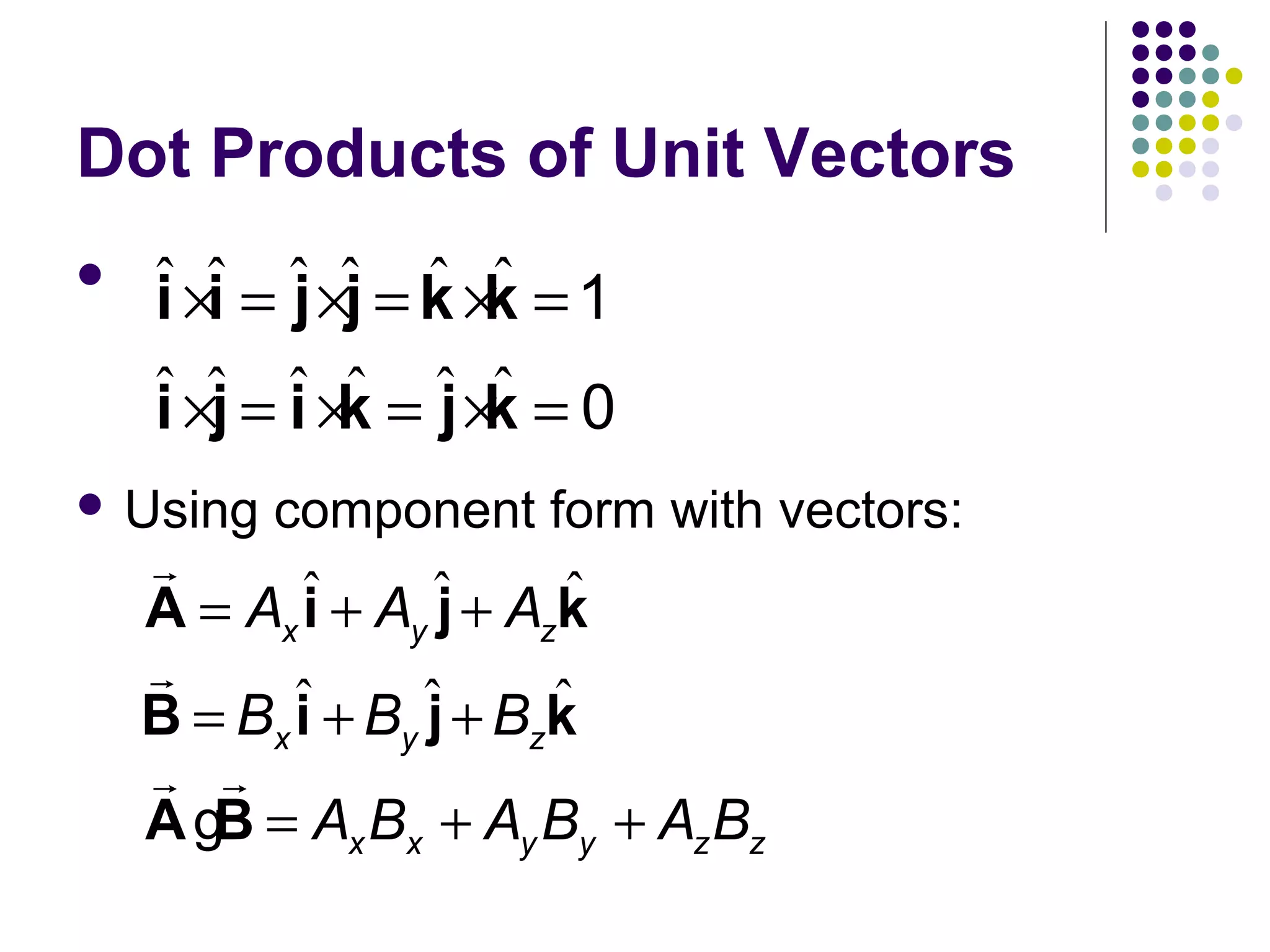 Dot Products of Unit Vectors


ˆ ×ˆ = ˆ ×ˆ = k ×ˆ = 1
i i j j ˆ k
ˆ ×ˆ = ˆ ×ˆ = ˆ ×ˆ = 0
i j i k j k

 Using

component form with vectors:

r
ˆ
A = Ax ˆ + Ay ˆ + Azk
i
j
r
ˆ
B = Bx ˆ + By ˆ + Bzk
i
j
r r
A gB = Ax Bx + Ay By + Az Bz

 