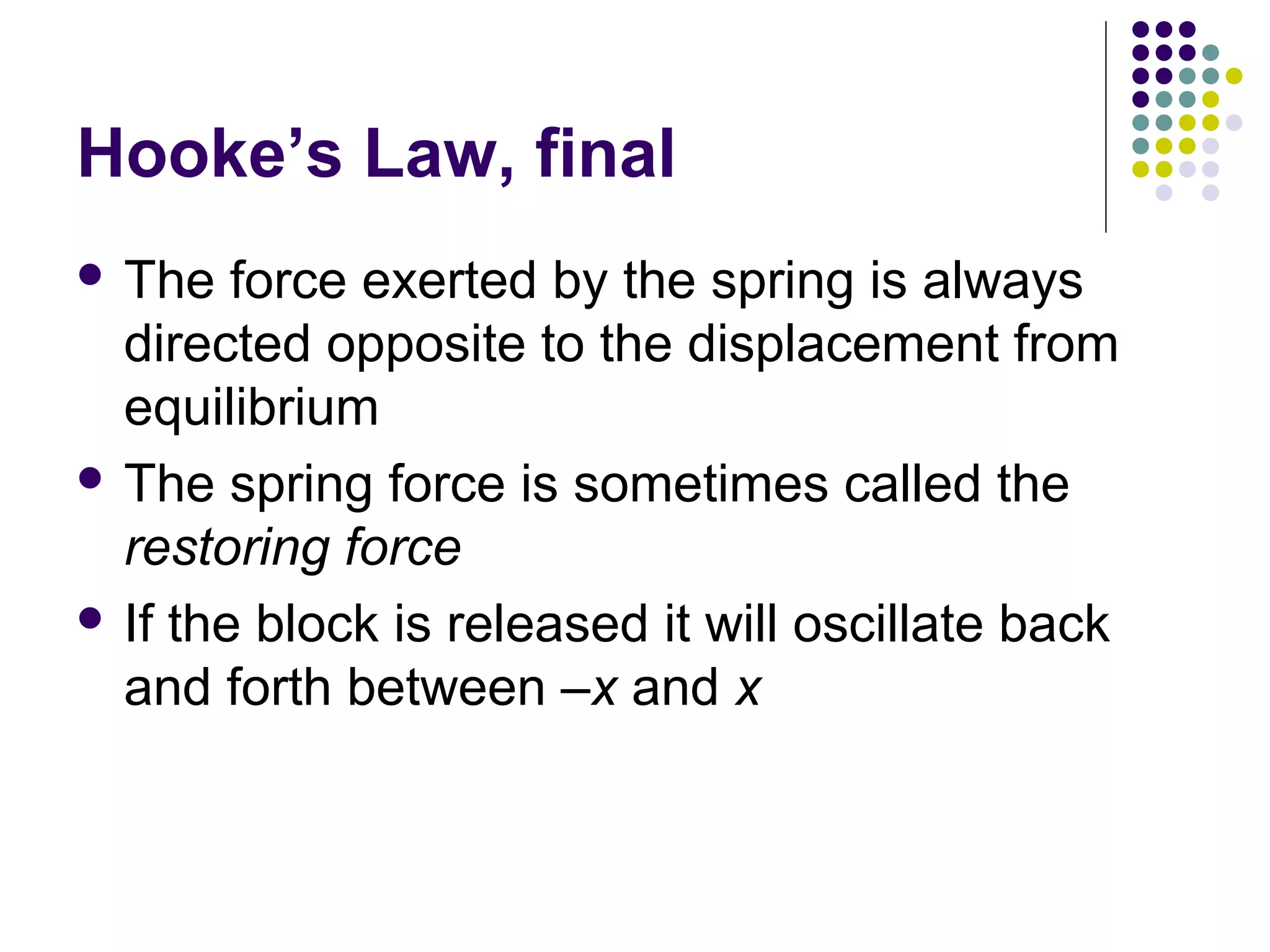 Hooke’s Law, final
 The

force exerted by the spring is always
directed opposite to the displacement from
equilibrium
 The spring force is sometimes called the
restoring force
 If the block is released it will oscillate back
and forth between –x and x

 