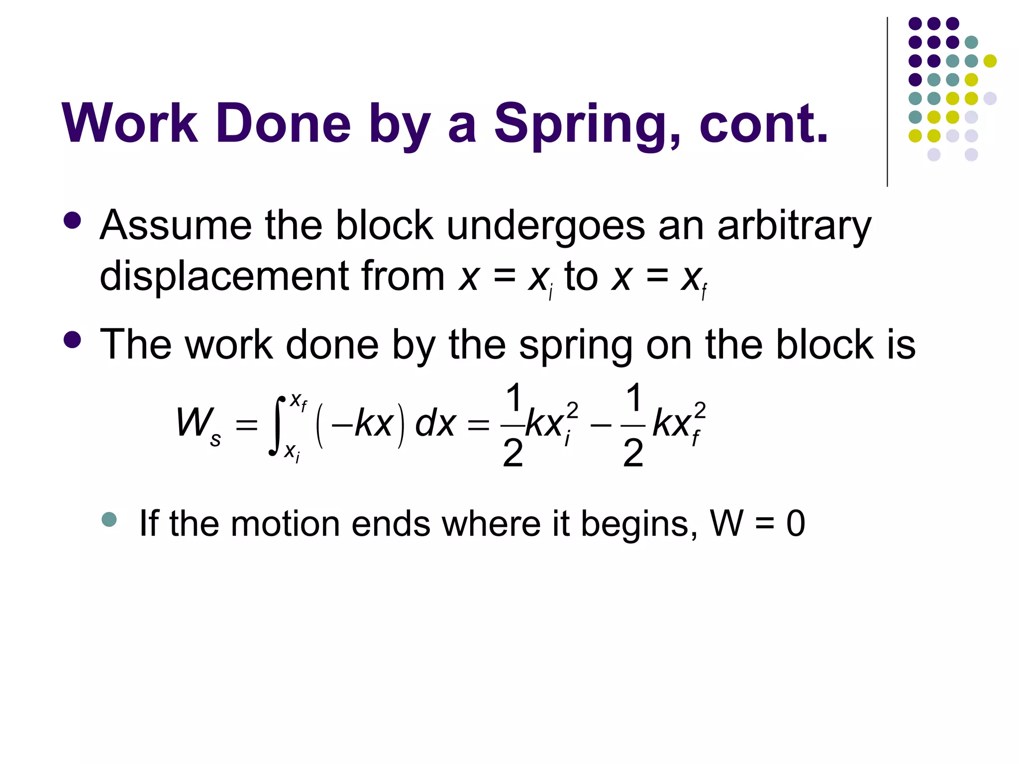 Work Done by a Spring, cont.
 Assume

the block undergoes an arbitrary
displacement from x = xi to x = xf

 The

work done by the spring on the block is
Ws = ∫

xf

xi



1 2 1 2
( −kx ) dx = kxi − kxf
2
2

If the motion ends where it begins, W = 0

 
