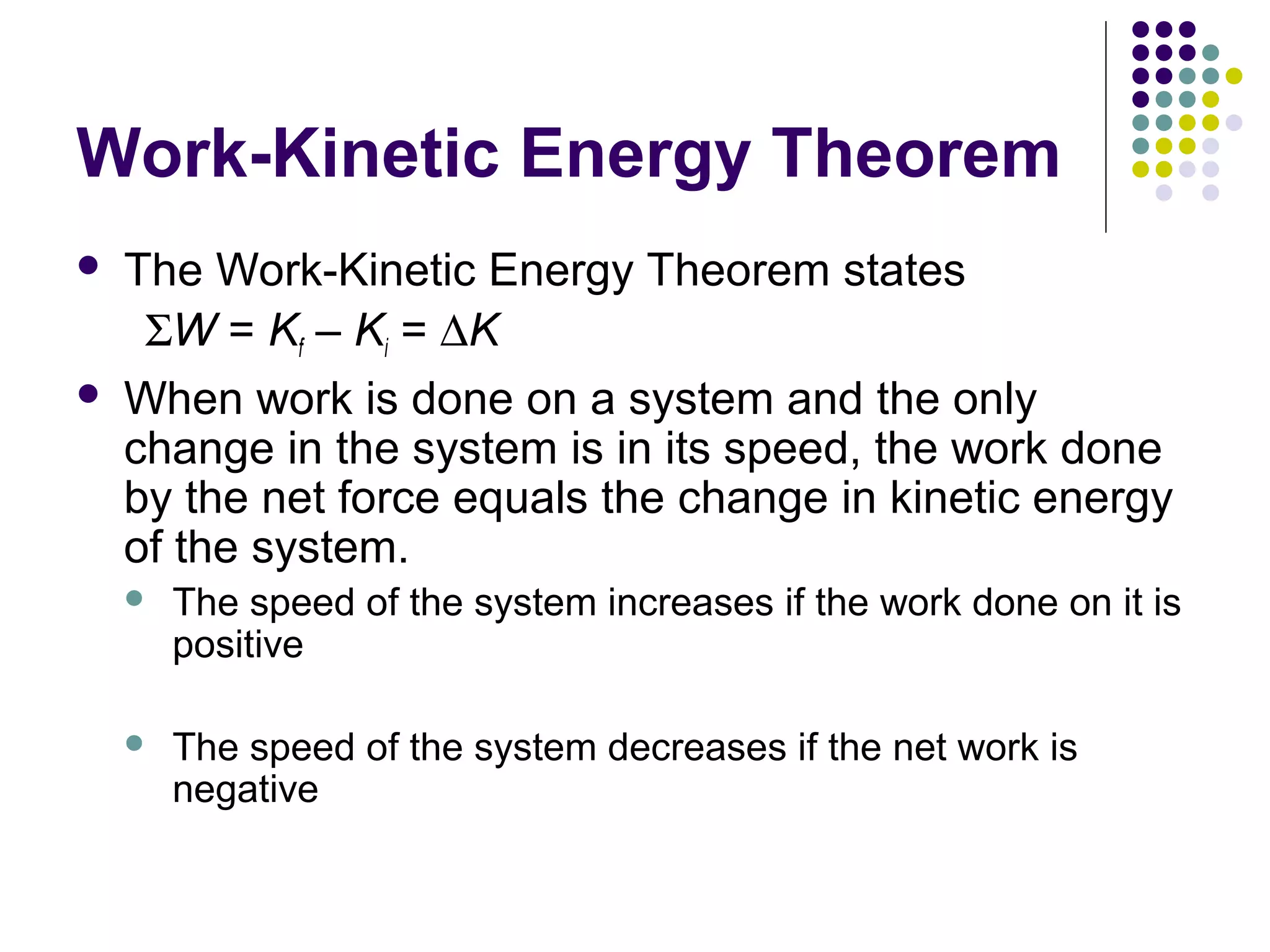 Work-Kinetic Energy Theorem




The Work-Kinetic Energy Theorem states
ΣW = Kf – Ki = ∆K
When work is done on a system and the only
change in the system is in its speed, the work done
by the net force equals the change in kinetic energy
of the system.


The speed of the system increases if the work done on it is
positive



The speed of the system decreases if the net work is
negative

 
