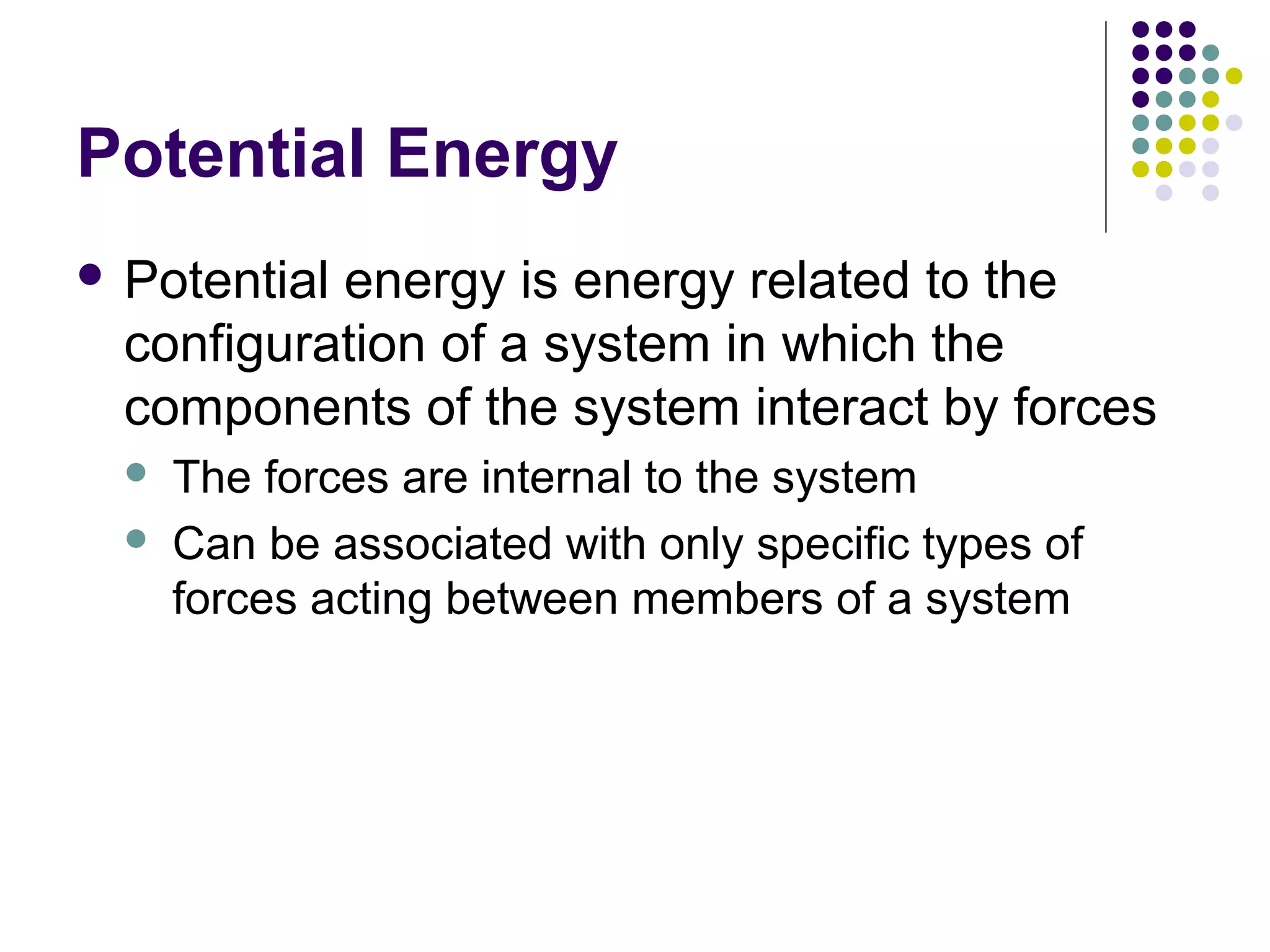 Potential Energy
 Potential

energy is energy related to the
configuration of a system in which the
components of the system interact by forces



The forces are internal to the system
Can be associated with only specific types of
forces acting between members of a system

 