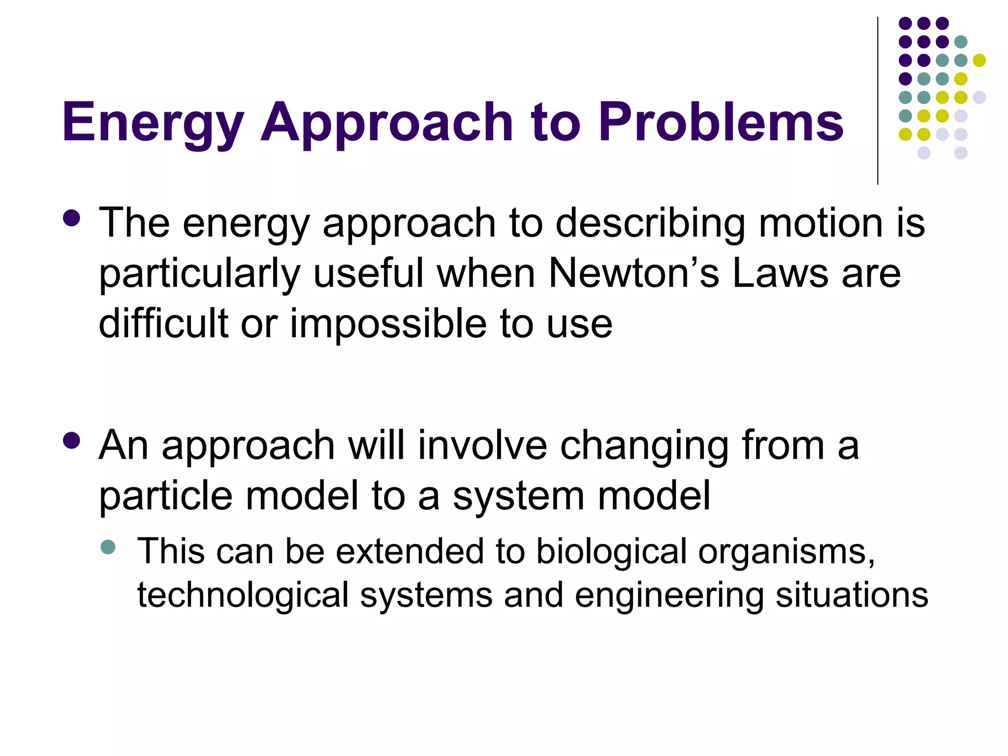 Energy Approach to Problems
 The

energy approach to describing motion is
particularly useful when Newton’s Laws are
difficult or impossible to use

 An

approach will involve changing from a
particle model to a system model


This can be extended to biological organisms,
technological systems and engineering situations

 