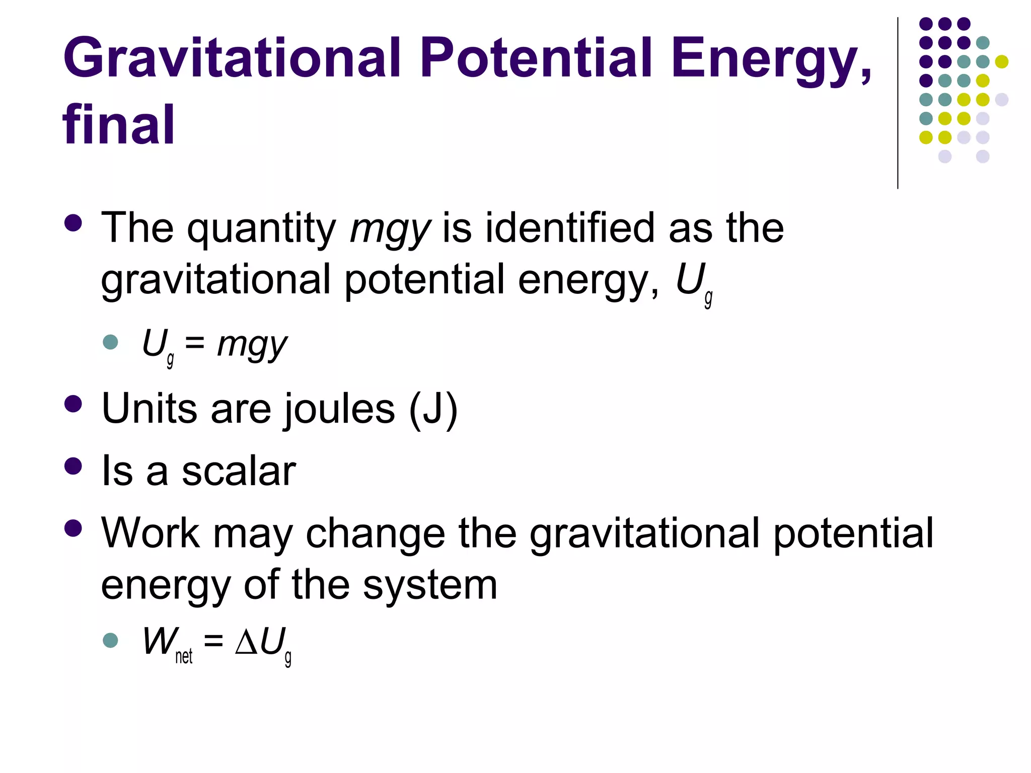 Gravitational Potential Energy,
final
 The

quantity mgy is identified as the
gravitational potential energy, Ug


Ug = mgy

 Units

are joules (J)
 Is a scalar
 Work may change the gravitational potential
energy of the system


Wnet = ∆Ug

 