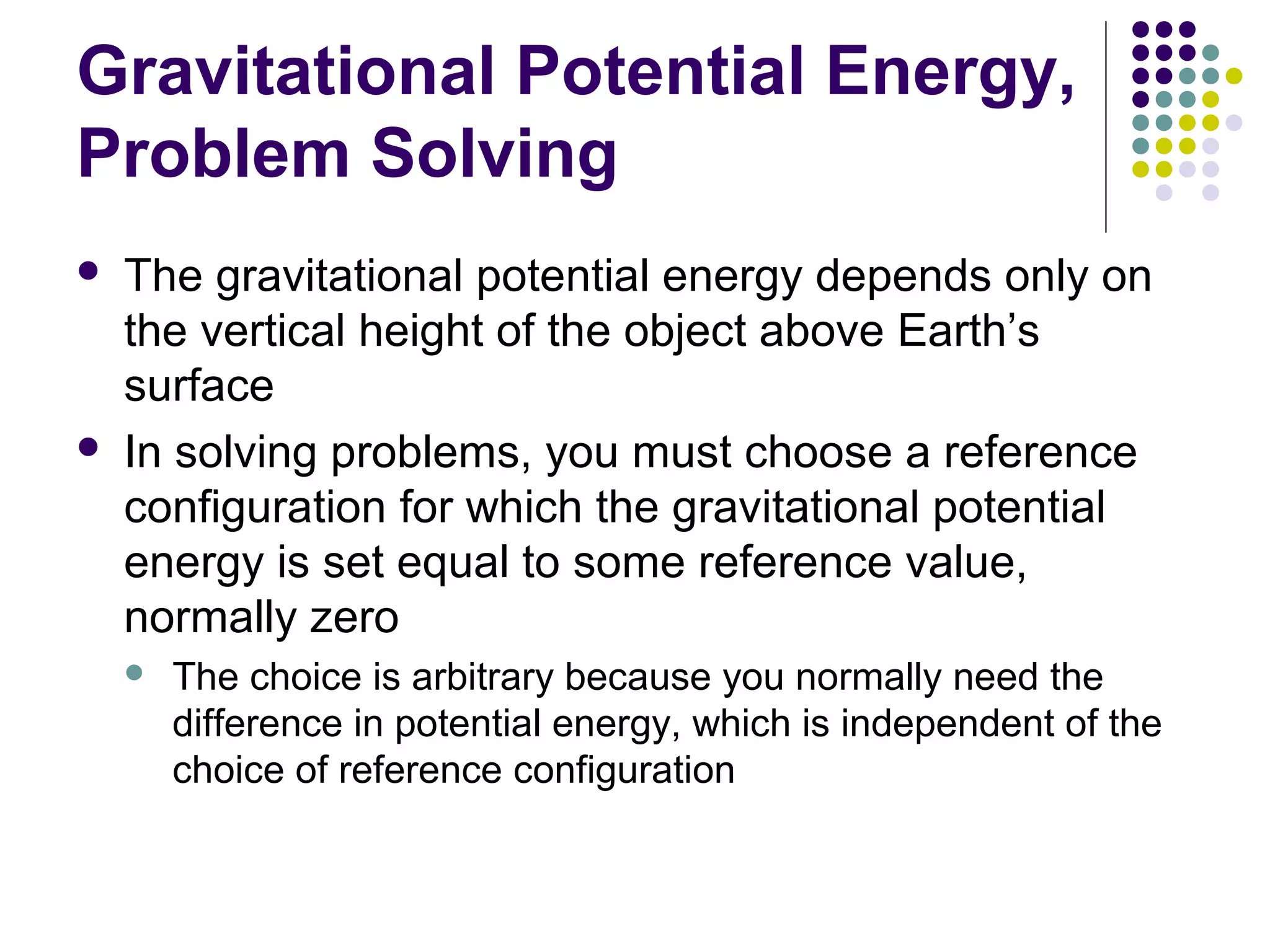 Gravitational Potential Energy,
Problem Solving




The gravitational potential energy depends only on
the vertical height of the object above Earth’s
surface
In solving problems, you must choose a reference
configuration for which the gravitational potential
energy is set equal to some reference value,
normally zero


The choice is arbitrary because you normally need the
difference in potential energy, which is independent of the
choice of reference configuration

 