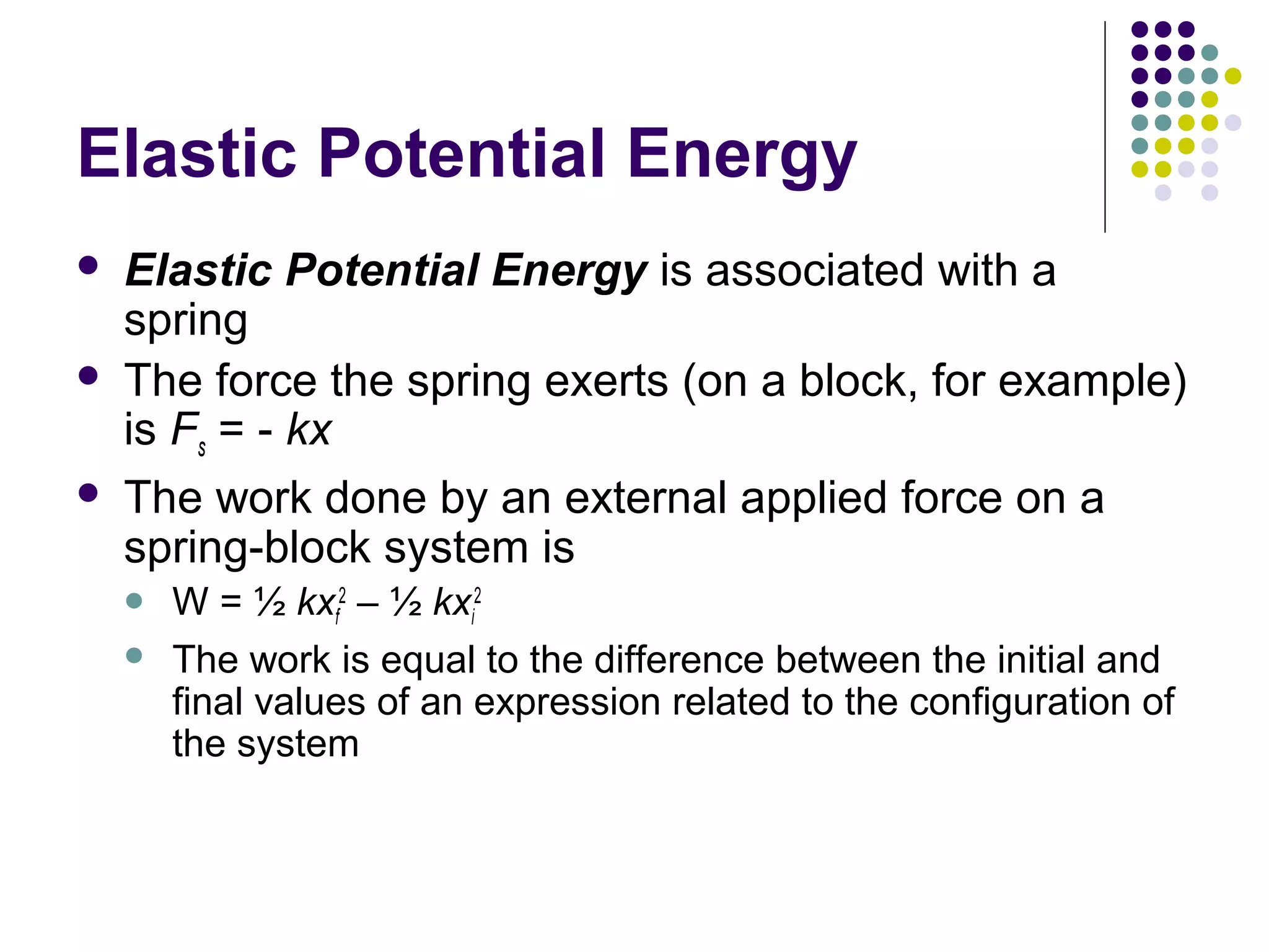Elastic Potential Energy





Elastic Potential Energy is associated with a
spring
The force the spring exerts (on a block, for example)
is Fs = - kx
The work done by an external applied force on a
spring-block system is



W = ½ kxf2 – ½ kxi2
The work is equal to the difference between the initial and
final values of an expression related to the configuration of
the system

 
