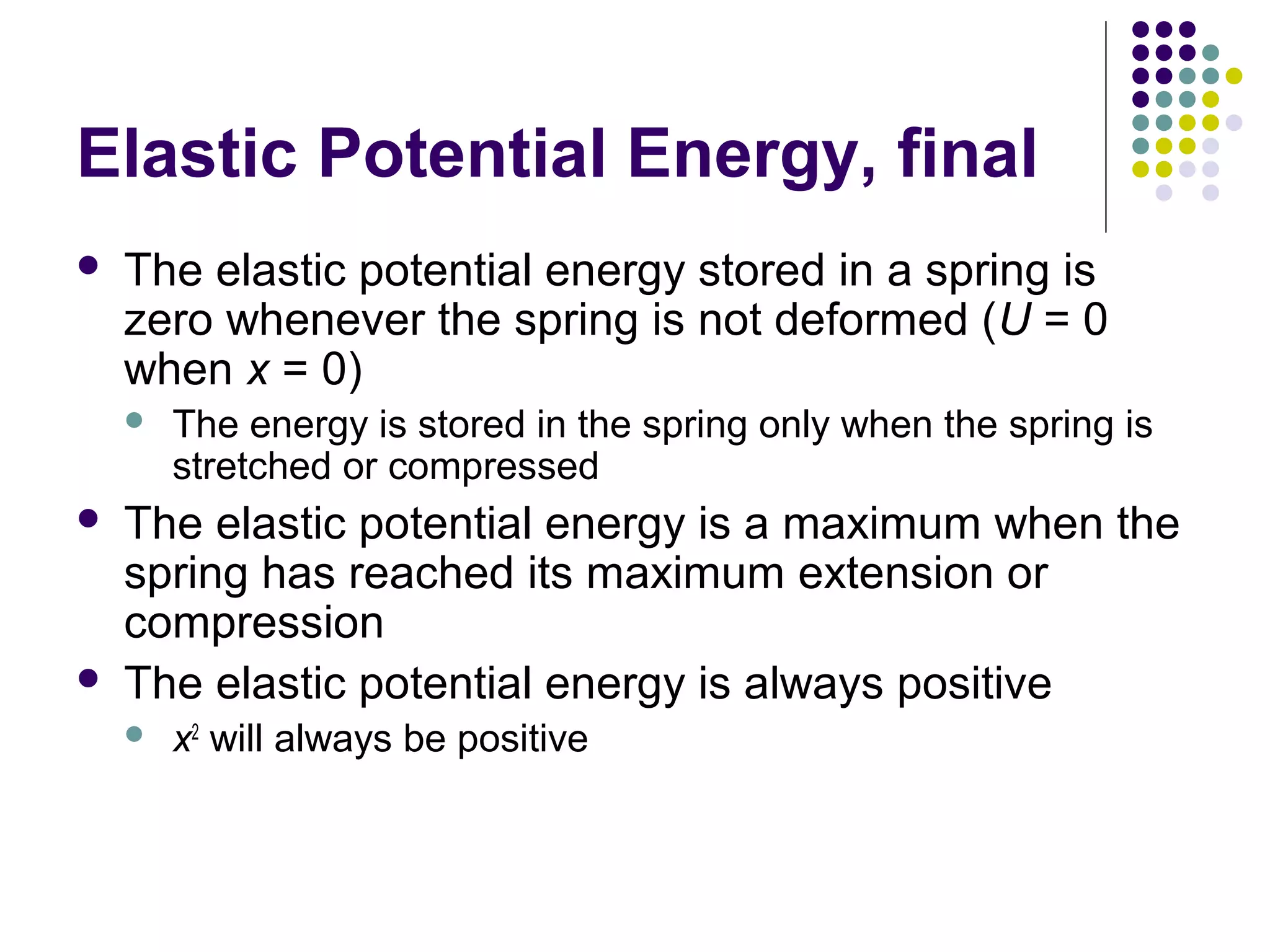 Elastic Potential Energy, final


The elastic potential energy stored in a spring is
zero whenever the spring is not deformed (U = 0
when x = 0)






The energy is stored in the spring only when the spring is
stretched or compressed

The elastic potential energy is a maximum when the
spring has reached its maximum extension or
compression
The elastic potential energy is always positive


x2 will always be positive

 