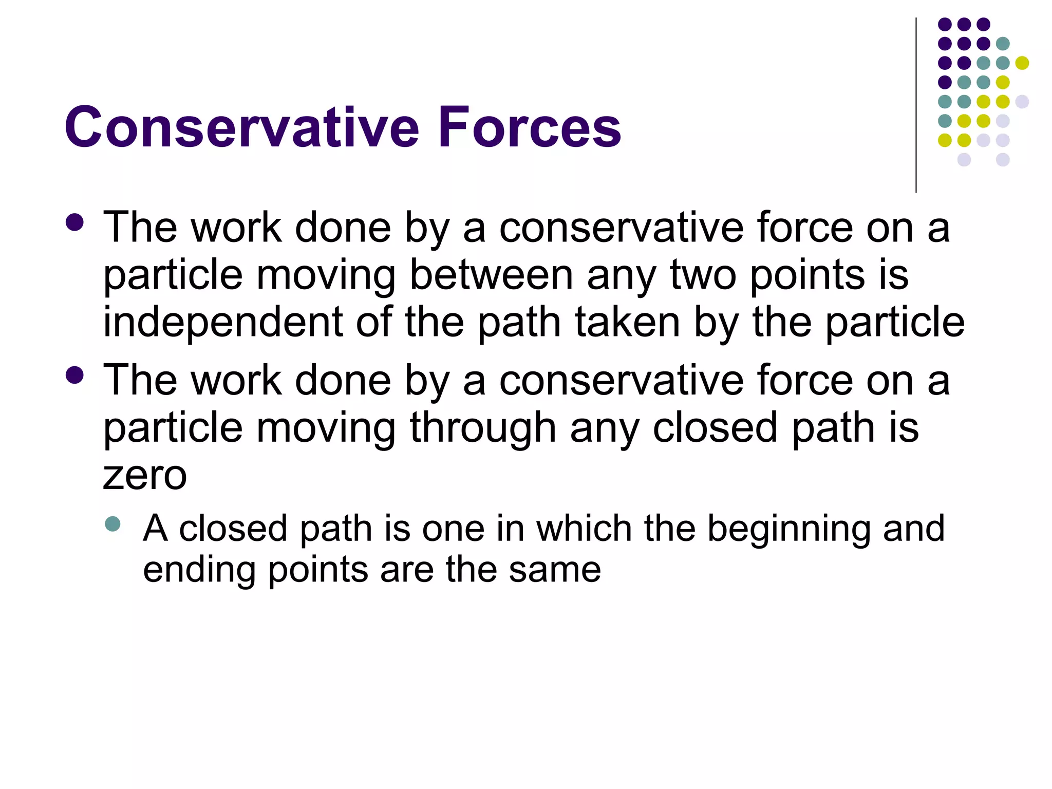 Conservative Forces
 The

work done by a conservative force on a
particle moving between any two points is
independent of the path taken by the particle
 The work done by a conservative force on a
particle moving through any closed path is
zero


A closed path is one in which the beginning and
ending points are the same

 