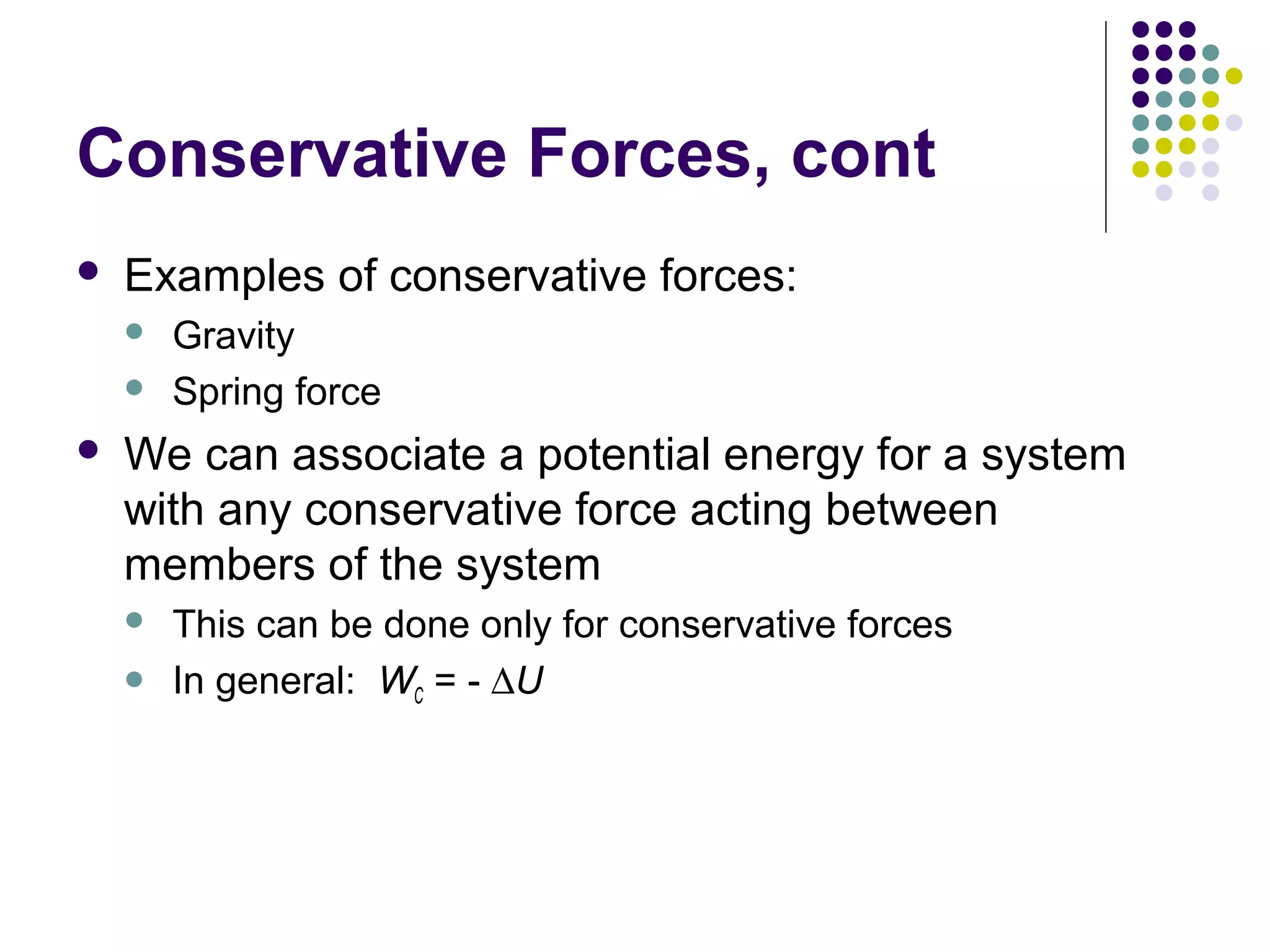 Conservative Forces, cont


Examples of conservative forces:





Gravity
Spring force

We can associate a potential energy for a system
with any conservative force acting between
members of the system



This can be done only for conservative forces
In general: WC = - ∆U

 