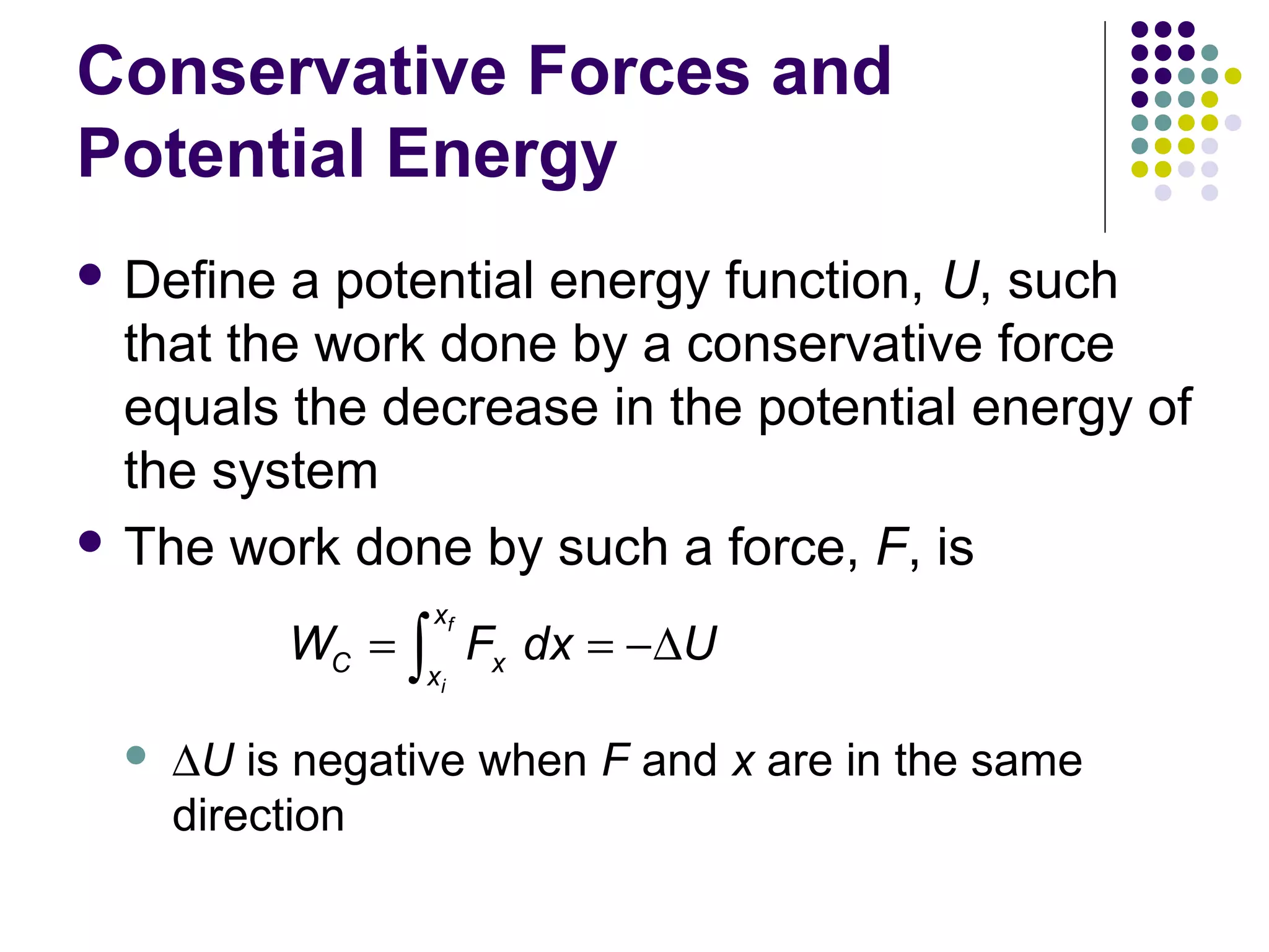 Conservative Forces and
Potential Energy
 Define

a potential energy function, U, such
that the work done by a conservative force
equals the decrease in the potential energy of
the system
 The work done by such a force, F, is
xf

WC = ∫ Fx dx = −∆U
xi



∆U is negative when F and x are in the same
direction

 