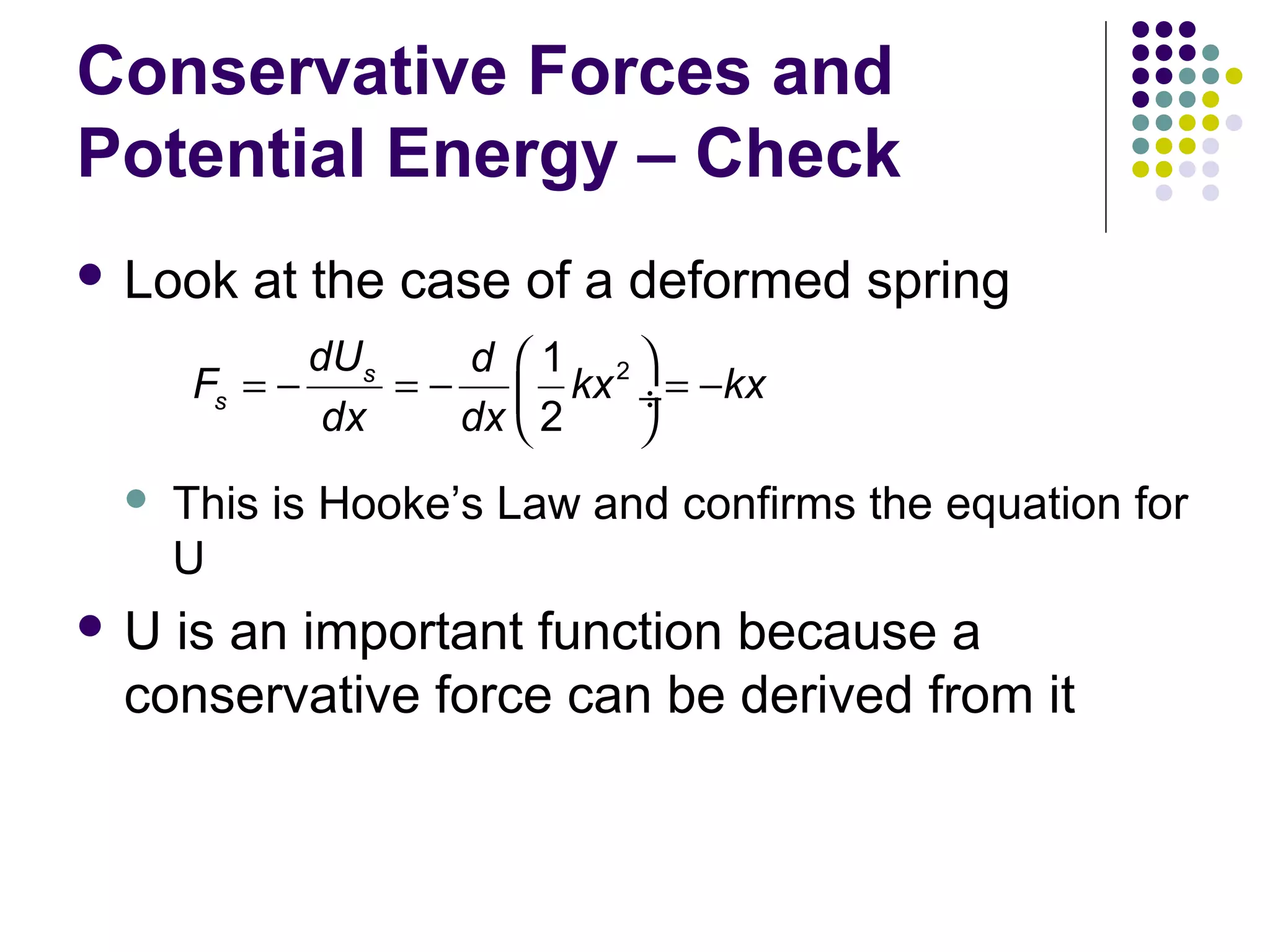Conservative Forces and
Potential Energy – Check
 Look

at the case of a deformed spring

dUs
d 1 2
Fs = −
= −  kx ÷ = −kx
dx
dx  2



U

This is Hooke’s Law and confirms the equation for
U

is an important function because a
conservative force can be derived from it

 