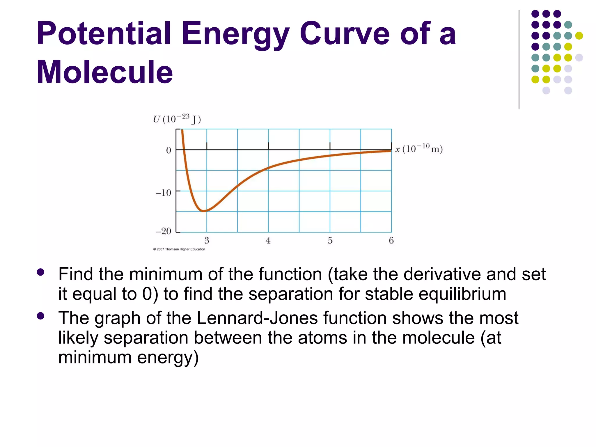 Potential Energy Curve of a
Molecule




Find the minimum of the function (take the derivative and set
it equal to 0) to find the separation for stable equilibrium
The graph of the Lennard-Jones function shows the most
likely separation between the atoms in the molecule (at
minimum energy)

 