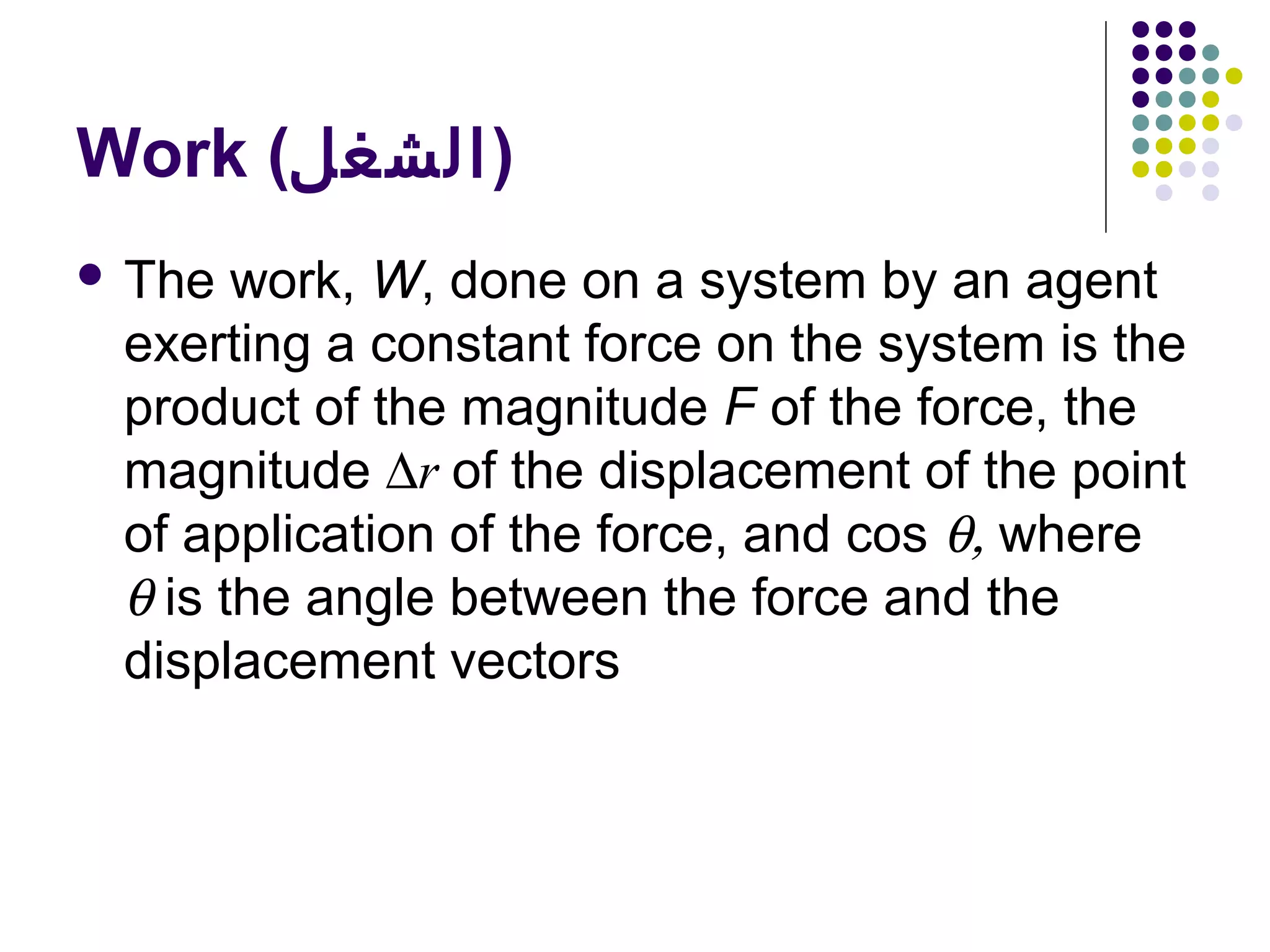 Work (‫)الشغل‬
 The

work, W, done on a system by an agent
exerting a constant force on the system is the
product of the magnitude F of the force, the
magnitude ∆r of the displacement of the point
of application of the force, and cos θ, where
θ is the angle between the force and the
displacement vectors

 