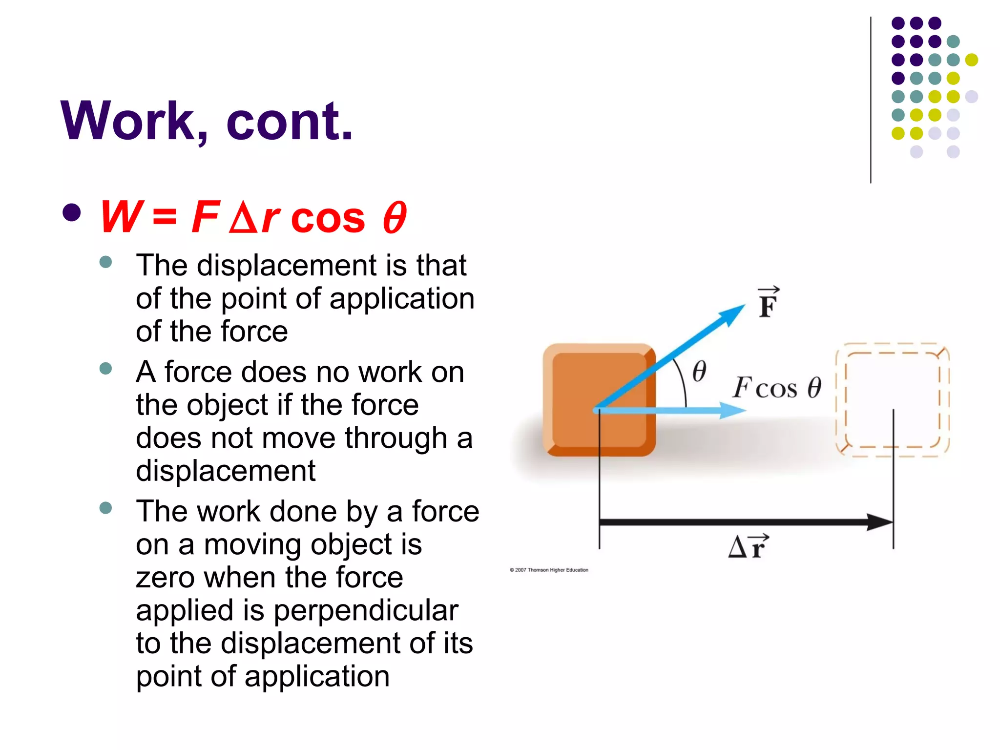 Work, cont.
W






= F ∆r cos θ

The displacement is that
of the point of application
of the force
A force does no work on
the object if the force
does not move through a
displacement
The work done by a force
on a moving object is
zero when the force
applied is perpendicular
to the displacement of its
point of application

 
