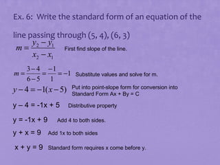 Ex. 6: Write the standard form of an equation of the
line passing through (5, 4), (6, 3)
y2 − y1
m=
First find slope of the line.
x2 − x1
m=

3 − 4 −1
=
= −1
6−5 1

y − 4 = −1( x − 5)
y – 4 = -1x + 5
y = -1x + 9
y+x=9
x+y=9

Substitute values and solve for m.
Put into point-slope form for conversion into
Standard Form Ax + By = C

Distributive property

Add 4 to both sides.
Add 1x to both sides
Standard form requires x come before y.

 