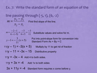 Ex. 7: Write the standard form of an equation of the
line passing through (-5, 1), (6, -2)
y2 − y1
m=
First find slope of the line.
x2 − x1
m=

− 2 −1
−3 −3
=
=
6 − (−5) 6 + 5 11 Substitute values and solve for m.

y −1 = −

3
( x + 5)
11

11(y

Put into point-slope form for conversion into
Standard Form Ax + By = C

– 1) = -3(x + 5)
11y – 11 = -3x – 15
11y
11y

= -3x – 4

Multiply by 11 to get rid of fraction
Distributive property

Add 4 to both sides.

+ 3x = -4

3x + 11y = -4

Add 1x to both sides
Standard form requires x come before y.

 