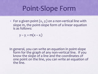 Point-Slope Form
• For a given point (x1, y1) on a non-vertical line with
slope m, the point-slope form of a linear equation
is as follows:
y – y1 = m(x – x1)

In general, you can write an equation in point-slope
form for the graph of any non-vertical line. If you
know the slope of a line and the coordinates of
one point on the line, you can write an equation of
the line.

 