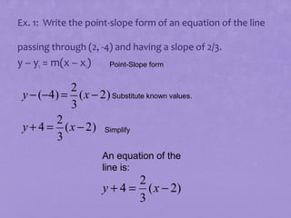 Ex. 1: Write the point-slope form of an equation of the line
passing through (2, -4) and having a slope of 2/3.

y – y1 = m(x – x1)

Point-Slope form

2
y − (−4) = (x − 2) Substitute known values.
3
2
y + 4 = (x − 2) Simplify
3
An equation of the
line is:

2
y + 4 = ( x − 2)
3

 