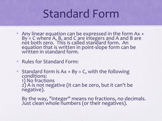 Standard Form
• Any linear equation can be expressed in the form Ax +
By = C where A, B, and C are integers and A and B are
not both zero. This is called standard form. An
equation that is written in point-slope form can be
written in standard form.
• Rules for Standard Form:
• Standard form is Ax + By = C, with the following
conditions:
1) No fractions
2) A is not negative (it can be zero, but it can't be
negative).
By the way, "integer" means no fractions, no decimals.
Just clean whole numbers (or their negatives).

 