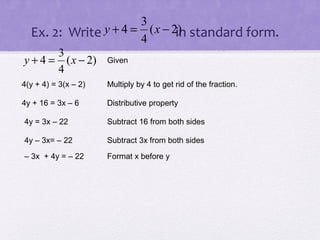 3
)
Ex. 2: Write y + 4 = 4 ( x − 2in standard form.
3
y + 4 = ( x − 2)
4

Given

4(y + 4) = 3(x – 2)

Multiply by 4 to get rid of the fraction.

4y + 16 = 3x – 6

Distributive property

4y = 3x – 22

Subtract 16 from both sides

4y – 3x= – 22

Subtract 3x from both sides

– 3x + 4y = – 22

Format x before y

 