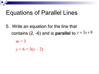 Equations of Parallel Lines
5. Write an equation for the line that
contains (2, -6) and is parallel to y = 3x + 9
m=3
y + 6 = 3(x – 2)

 