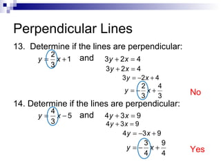 Perpendicular Lines
13. Determine if the lines are perpendicular:
2
y = x + 1 and 3 y + 2 x = 4
3

3y + 2x = 4

3 y = −2 x + 4
2
4
y =− x+
3
3

No

14. Determine if the lines are perpendicular:
4
y = x − 5 and 4 y + 3 x = 9
3

4y + 3 x = 9
4 y = −3 x + 9

y =−

3
9
x+
4
4

Yes

 