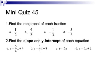 Mini Quiz 45
1.Find the reciprocal of each fraction
a.

1
2

b.

4
3

c.

1
−
3

d.

5
−
2

2.Find the slope and y-intercept of each equation
5
a. y = x + 4
4

5
b. y = x − 8
3

c. y = 6 x

d. y = 6 x + 2

 