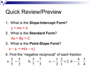Quick Review/Preview
1. What is the Slope-Intercept Form?
y = mx + b
2. What is the Standard Form?
Ax + By = C
3. What is the Point-Slope Form?
y – y1 = m(x – x1)
4. Find the “negative reciprocal” of each fraction
2
3 7
1 2
4 3
5
a.
b. −
c. −
−
= 2 d. −
5
7 3
2 1
3 4
2

 
