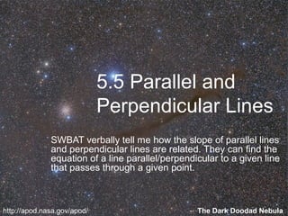 5.5 Parallel and
Perpendicular Lines
SWBAT verbally tell me how the slope of parallel lines
and perpendicular lines are related. They can find the
equation of a line parallel/perpendicular to a given line
that passes through a given point.

http://apod.nasa.gov/apod/

The Dark Doodad Nebula

 